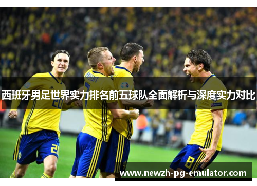 西班牙男足世界实力排名前五球队全面解析与深度实力对比