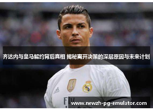 齐达内与皇马解约背后真相 揭秘离开决策的深层原因与未来计划 齐达内与皇马解约背后真相 揭秘离开决策的深层原因与未来计划