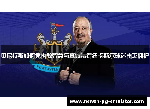 贝尼特斯如何凭执教智慧与真诚赢得纽卡斯尔球迷由衷拥护