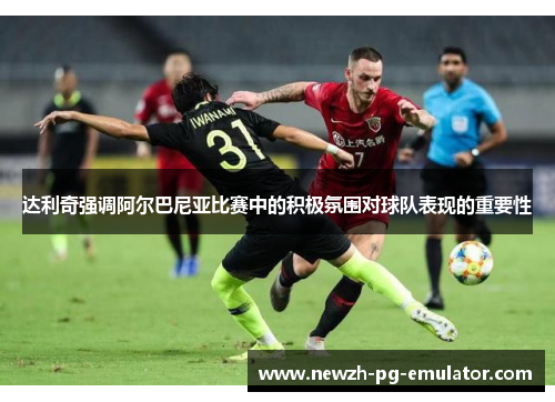 达利奇强调阿尔巴尼亚比赛中的积极氛围对球队表现的重要性