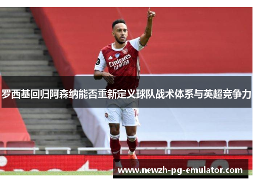 罗西基回归阿森纳能否重新定义球队战术体系与英超竞争力 罗西基回归阿森纳能否重新定义球队战术体系与英超竞争力