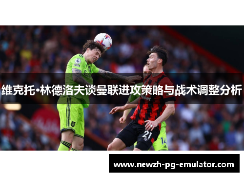 维克托·林德洛夫谈曼联进攻策略与战术调整分析 维克托·林德洛夫谈曼联进攻策略与战术调整分析