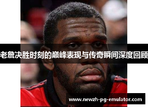 老詹决胜时刻的巅峰表现与传奇瞬间深度回顾 老詹决胜时刻的巅峰表现与传奇瞬间深度回顾