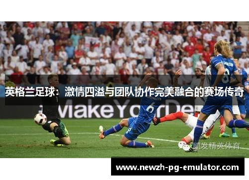 英格兰足球:激情四溢与团队协作完美融合的赛场传奇 英格兰足球:激情四溢与团队协作完美融合的赛场传奇