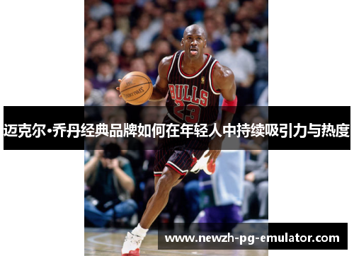 迈克尔·乔丹经典品牌如何在年轻人中持续吸引力与热度 迈克尔·乔丹经典品牌如何在年轻人中持续吸引力与热度