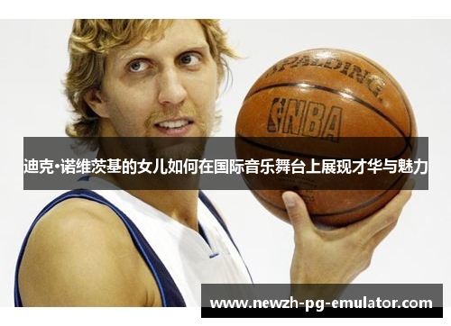 迪克·诺维茨基的女儿如何在国际音乐舞台上展现才华与魅力 迪克·诺维茨基的女儿如何在国际音乐舞台上展现才华与魅力