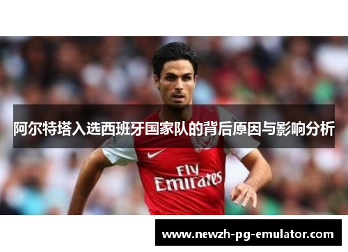 阿尔特塔入选西班牙国家队的背后原因与影响分析 阿尔特塔入选西班牙国家队的背后原因与影响分析