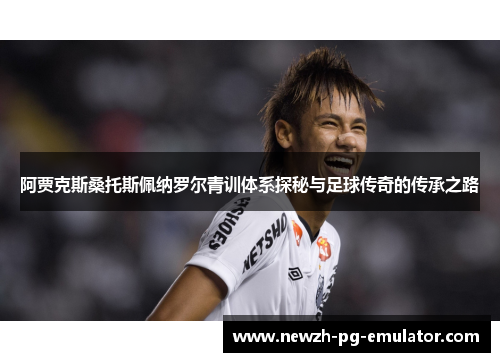 阿贾克斯桑托斯佩纳罗尔青训体系探秘与足球传奇的传承之路 阿贾克斯桑托斯佩纳罗尔青训体系探秘与足球传奇的传承之路