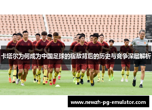 卡塔尔为何成为中国足球的宿敌背后的历史与竞争深层解析 卡塔尔为何成为中国足球的宿敌背后的历史与竞争深层解析
