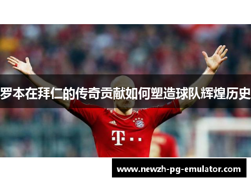 罗本在拜仁的传奇贡献如何塑造球队辉煌历史 罗本在拜仁的传奇贡献如何塑造球队辉煌历史