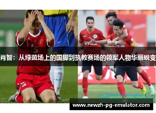 肖智：从绿茵场上的国脚到执教赛场的领军人物华丽蜕变