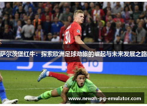 萨尔茨堡红牛：探索欧洲足球劲旅的崛起与未来发展之路