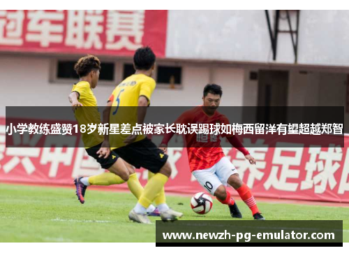 小学教练盛赞18岁新星差点被家长耽误踢球如梅西留洋有望超越郑智