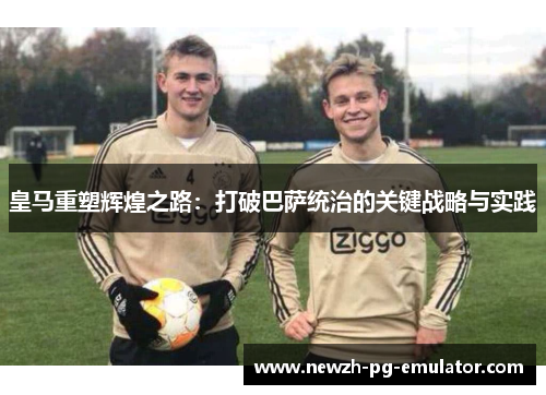 皇马重塑辉煌之路:打破巴萨统治的关键战略与实践 皇马重塑辉煌之路:打破巴萨统治的关键战略与实践