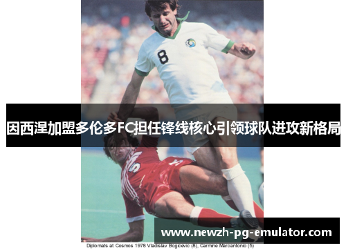 因西涅加盟多伦多FC担任锋线核心引领球队进攻新格局