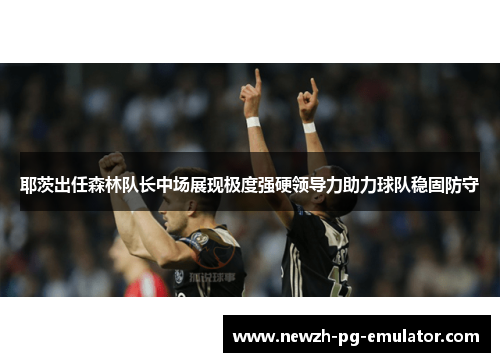 耶茨出任森林队长中场展现极度强硬领导力助力球队稳固防守