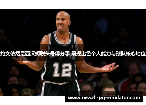 鲍文依然是西汉姆联头号得分手 展现出色个人能力与球队核心地位 鲍文依然是西汉姆联头号得分手 展现出色个人能力与球队核心地位