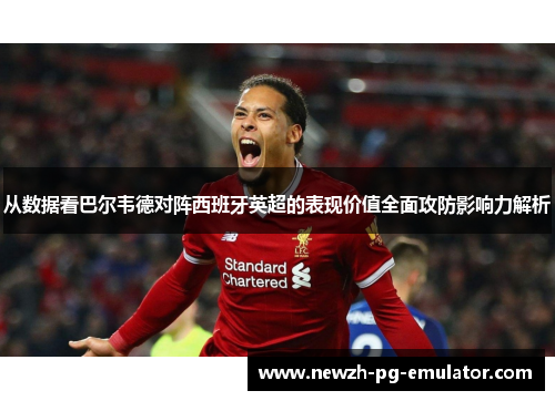 从数据看巴尔韦德对阵西班牙英超的表现价值全面攻防影响力解析 从数据看巴尔韦德对阵西班牙英超的表现价值全面攻防影响力解析
