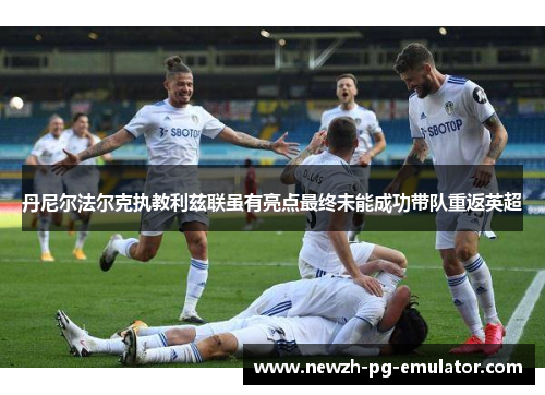 丹尼尔法尔克执教利兹联虽有亮点最终未能成功带队重返英超 丹尼尔法尔克执教利兹联虽有亮点最终未能成功带队重返英超